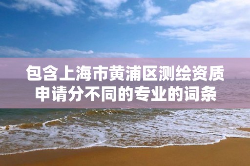 包含上海市黃浦區(qū)測繪資質(zhì)申請分不同的專業(yè)的詞條