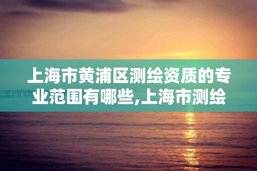 上海市黃浦區測繪資質的專業范圍有哪些,上海市測繪院營業時間。