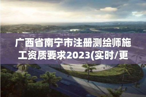 廣西省南寧市注冊測繪師施工資質要求2023(實時/更新中)