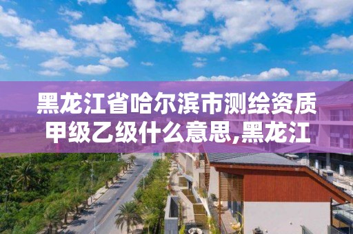 黑龍江省哈爾濱市測繪資質甲級乙級什么意思,黑龍江省測繪甲級單位。