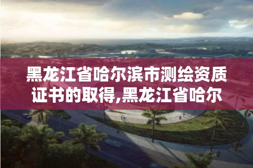 黑龍江省哈爾濱市測繪資質證書的取得,黑龍江省哈爾濱市測繪局。