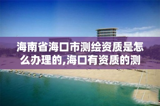 海南省海口市測繪資質是怎么辦理的,海口有資質的測繪公司。