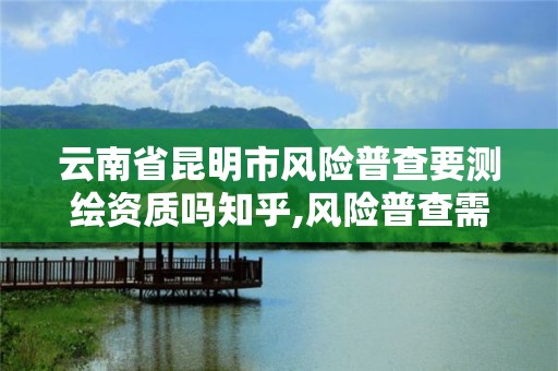 云南省昆明市風險普查要測繪資質嗎知乎,風險普查需要什么資質。