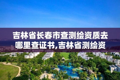 吉林省長春市查測繪資質去哪里查證書,吉林省測繪資質管理平臺。