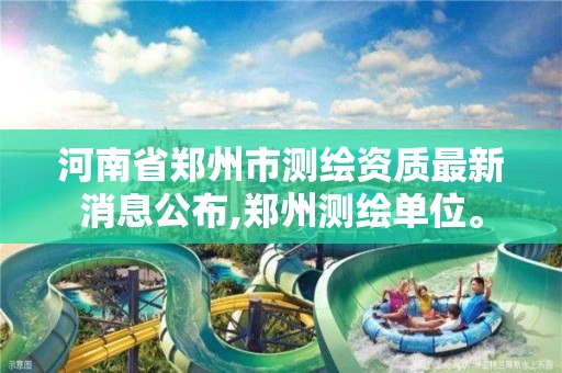 河南省鄭州市測繪資質最新消息公布,鄭州測繪單位。