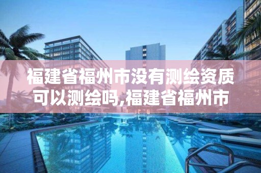 福建省福州市沒有測繪資質可以測繪嗎,福建省福州市沒有測繪資質可以測繪嗎現在。