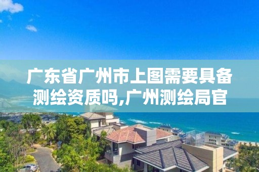 廣東省廣州市上圖需要具備測繪資質嗎,廣州測繪局官網。