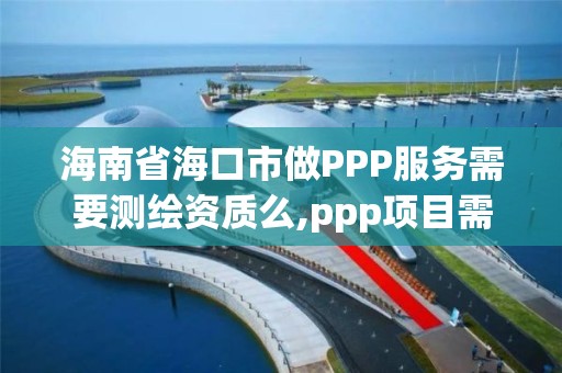 海南省海口市做PPP服務需要測繪資質么,ppp項目需要監理公司嗎。