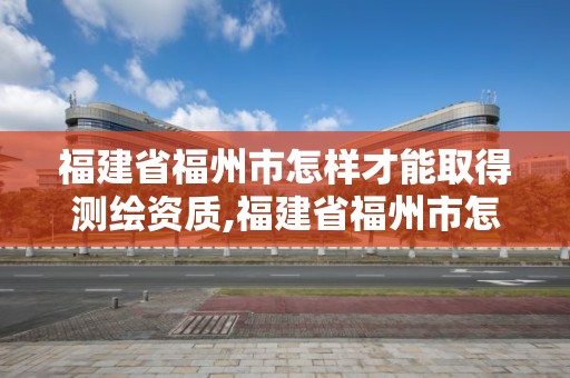 福建省福州市怎樣才能取得測繪資質,福建省福州市怎樣才能取得測繪資質呢。