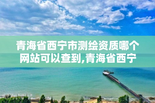 青海省西寧市測繪資質哪個網站可以查到,青海省西寧市測繪資質哪個網站可以查到信息。