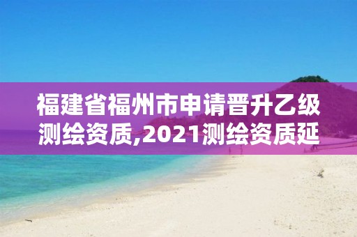 福建省福州市申請(qǐng)晉升乙級(jí)測(cè)繪資質(zhì),2021測(cè)繪資質(zhì)延期公告福建省。