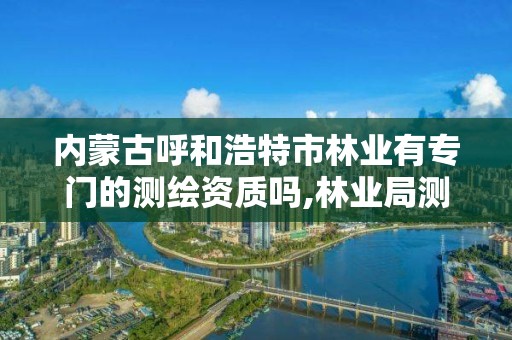 內蒙古呼和浩特市林業有專門的測繪資質嗎,林業局測繪是做什么的。