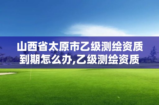 山西省太原市乙級測繪資質到期怎么辦,乙級測繪資質有效期。