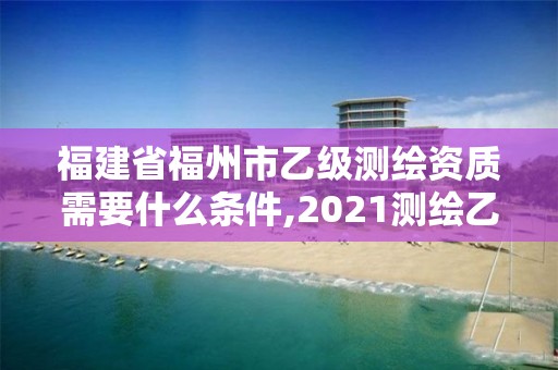 福建省福州市乙級測繪資質需要什么條件,2021測繪乙級資質要求。