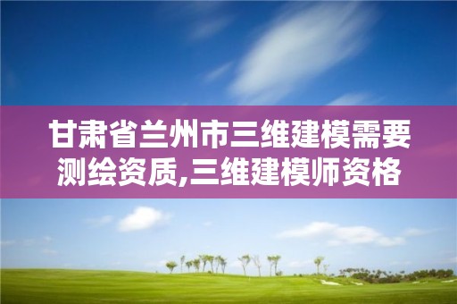 甘肅省蘭州市三維建模需要測繪資質,三維建模師資格證報名網址。