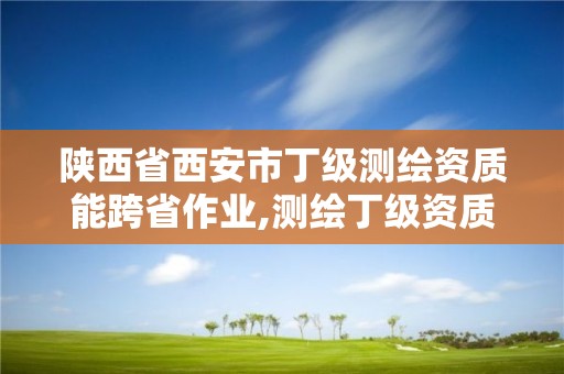 陜西省西安市丁級測繪資質能跨省作業,測繪丁級資質承接范圍。