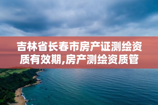 吉林省長春市房產證測繪資質有效期,房產測繪資質管理。