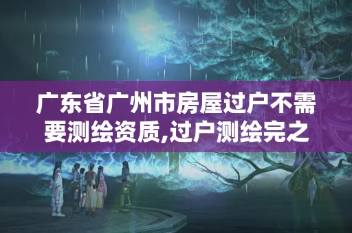 廣東省廣州市房屋過戶不需要測繪資質,過戶測繪完之后手續。