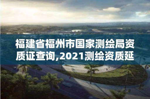 福建省福州市國家測繪局資質證查詢,2021測繪資質延期公告福建省。