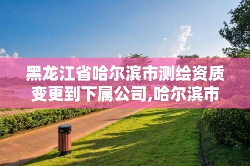 黑龍江省哈爾濱市測繪資質變更到下屬公司,哈爾濱市勘察測繪研究院改制。