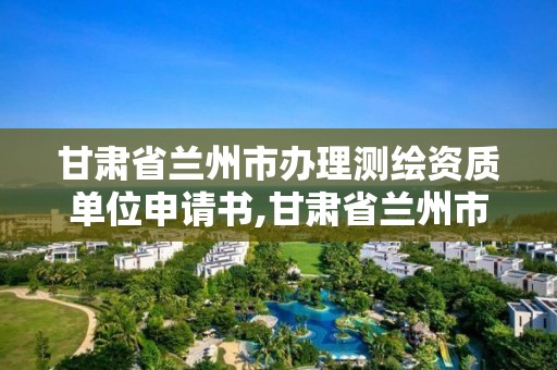 甘肅省蘭州市辦理測繪資質單位申請書,甘肅省蘭州市辦理測繪資質單位申請書范本。