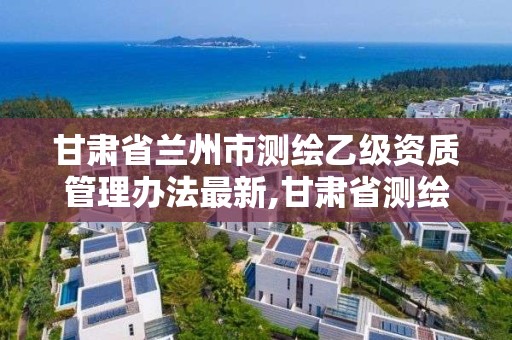 甘肅省蘭州市測繪乙級資質管理辦法最新,甘肅省測繪資質單位。