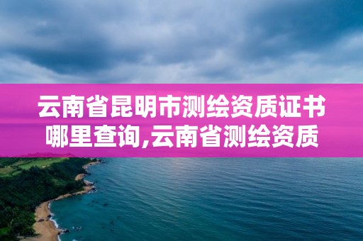 云南省昆明市測繪資質證書哪里查詢,云南省測繪資質辦理。