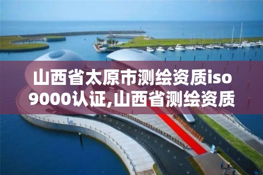 山西省太原市測繪資質iso9000認證,山西省測繪資質2020。