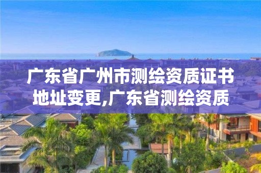 廣東省廣州市測繪資質證書地址變更,廣東省測繪資質管理系統。