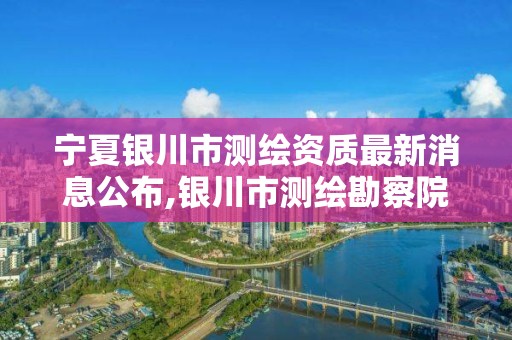 寧夏銀川市測繪資質最新消息公布,銀川市測繪勘察院。