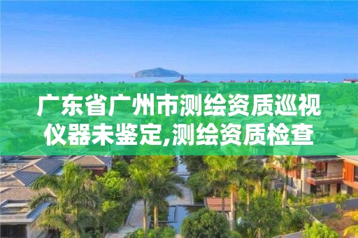 廣東省廣州市測繪資質巡視儀器未鑒定,測繪資質檢查。