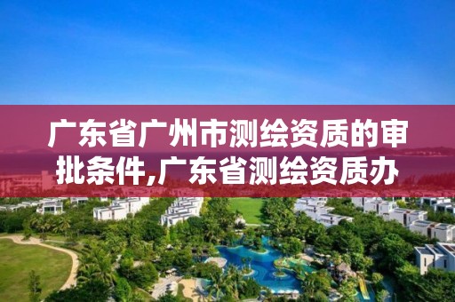 廣東省廣州市測繪資質的審批條件,廣東省測繪資質辦理流程。