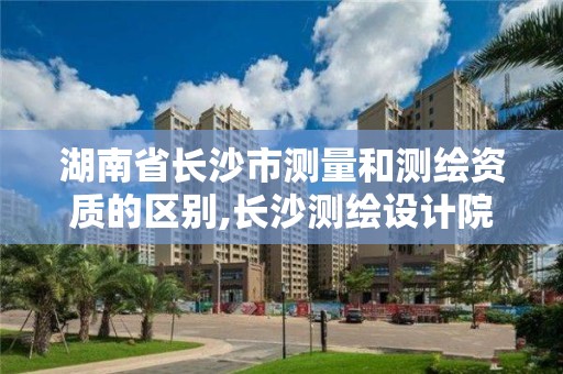 湖南省長沙市測量和測繪資質的區別,長沙測繪設計院。