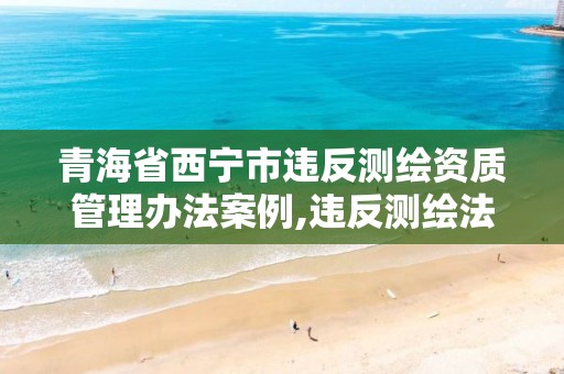 青海省西寧市違反測繪資質管理辦法案例,違反測繪法的規定未取得測繪資質證書。