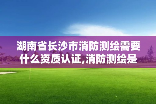 湖南省長沙市消防測繪需要什么資質(zhì)認(rèn)證,消防測繪是什么。