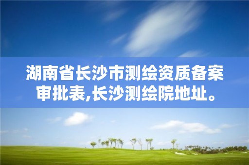 湖南省長沙市測繪資質備案審批表,長沙測繪院地址。