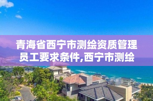 青海省西寧市測繪資質管理員工要求條件,西寧市測繪院改企業。