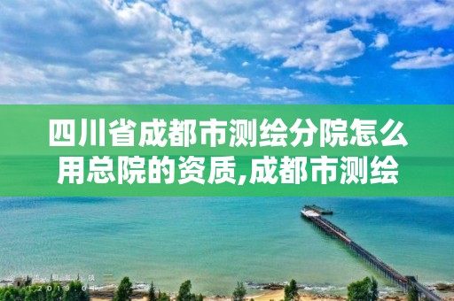 四川省成都市測繪分院怎么用總院的資質,成都市測繪勘察研究院。