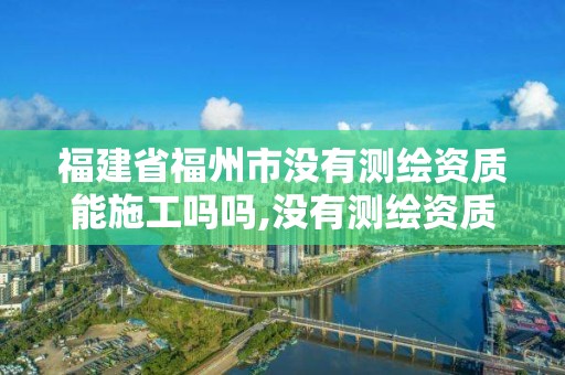 福建省福州市沒有測繪資質能施工嗎嗎,沒有測繪資質可以測繪嗎。