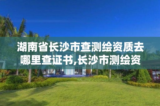 湖南省長沙市查測繪資質(zhì)去哪里查證書,長沙市測繪資質(zhì)單位名單。