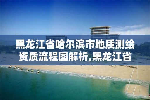 黑龍江省哈爾濱市地質測繪資質流程圖解析,黑龍江省地質測繪院。