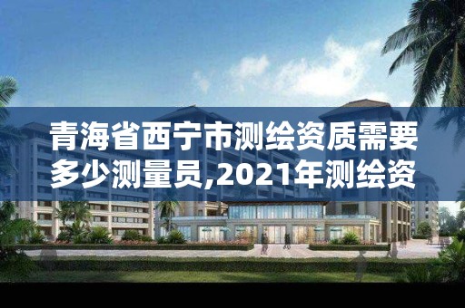 青海省西寧市測繪資質(zhì)需要多少測量員,2021年測繪資質(zhì)申報條件。