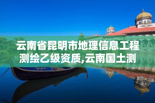 云南省昆明市地理信息工程測繪乙級資質,云南國土測繪地理信息技術。