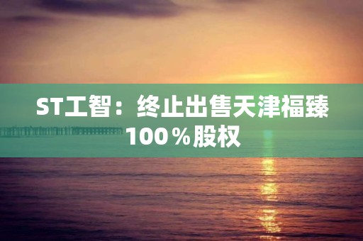 ST工智：終止出售天津福臻100％股權