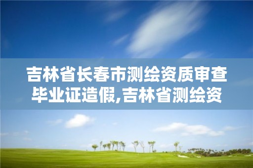 吉林省長春市測繪資質審查畢業證造假,吉林省測繪資質管理平臺。