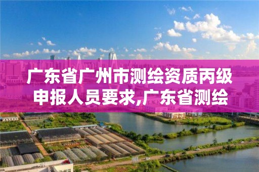 廣東省廣州市測繪資質丙級申報人員要求,廣東省測繪資質辦理流程。