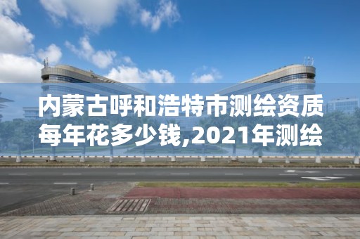 內蒙古呼和浩特市測繪資質每年花多少錢,2021年測繪資質。