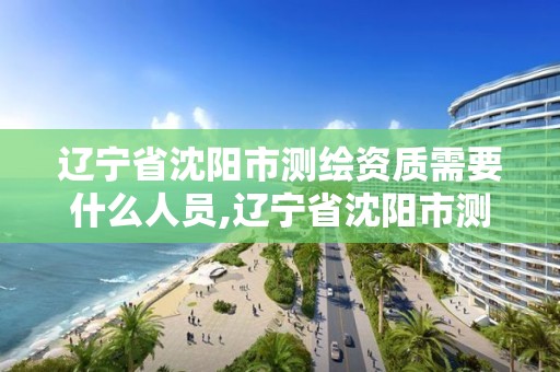 遼寧省沈陽市測繪資質需要什么人員,遼寧省沈陽市測繪資質需要什么人員參加。