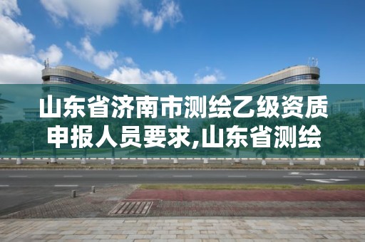 山東省濟南市測繪乙級資質申報人員要求,山東省測繪甲級資質單位。