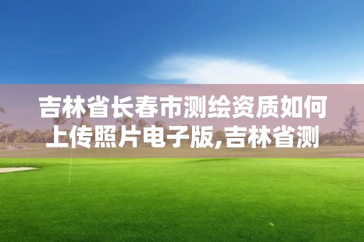 吉林省長春市測繪資質如何上傳照片電子版,吉林省測繪資質延期。